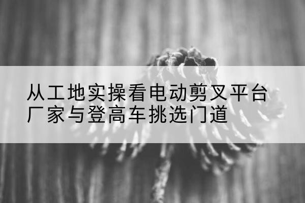 鹤峰电动剪叉升降平台厂家-从工地实操看电动剪叉平台厂家与登高车挑选门道