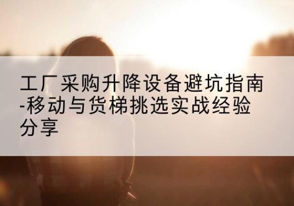 鹤峰移动式升降机怎么选-工厂采购升降设备避坑指南-移动与货梯挑选实战经验分享