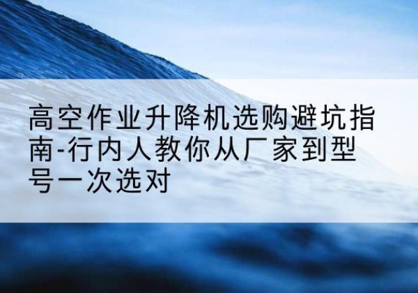 鹤峰升降平台厂家-高空作业升降机选购避坑指南-行内人教你从厂家到型号一次选对