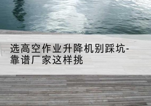 鹤峰剪叉式升降机厂家-选高空作业升降机别踩坑-靠谱厂家这样挑