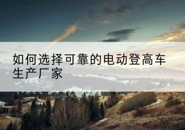 鹤峰电动登高车厂家-如何选择可靠的电动登高车生产厂家