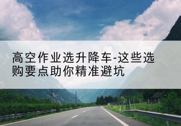 鹤峰升降车厂家-高空作业选升降车-这些选购要点助你*避坑
