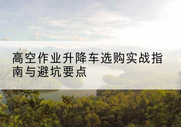 鹤峰升降车怎么选-高空作业升降车选购实战指南与避坑要点