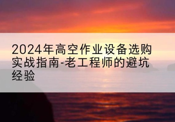 鹤峰高空作业升降机厂家推荐-2024年高空作业设备选购实战指南-老工程师的避坑经验